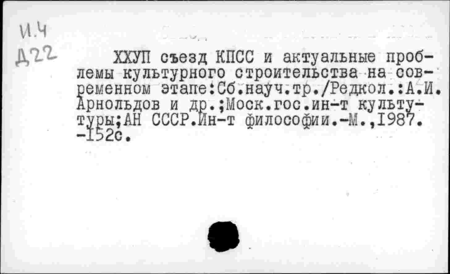 ﻿И.Ч дгг
ХХУП съезд КПСС и актуальные проблемы культурного строительства на современном этапе:Сб.науч.тр./Редкол.:А.И. Арнольдов и др.;Моск.гос.ин-т культу-туры;АН СССР.Йн-т философии.-М.,1987. -152с.